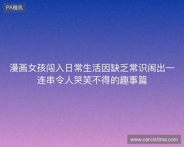 漫画女孩闯入日常生活因缺乏常识闹出一连串令人哭笑不得的趣事篇